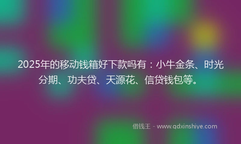 2025年的移动钱箱好下款吗有：小牛金条、时光分期、功夫贷、天源花、信贷钱包等。