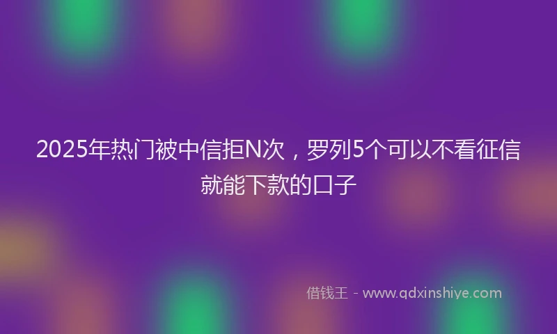 2025年热门被中信拒N次，罗列5个可以不看征信就能下款的口子