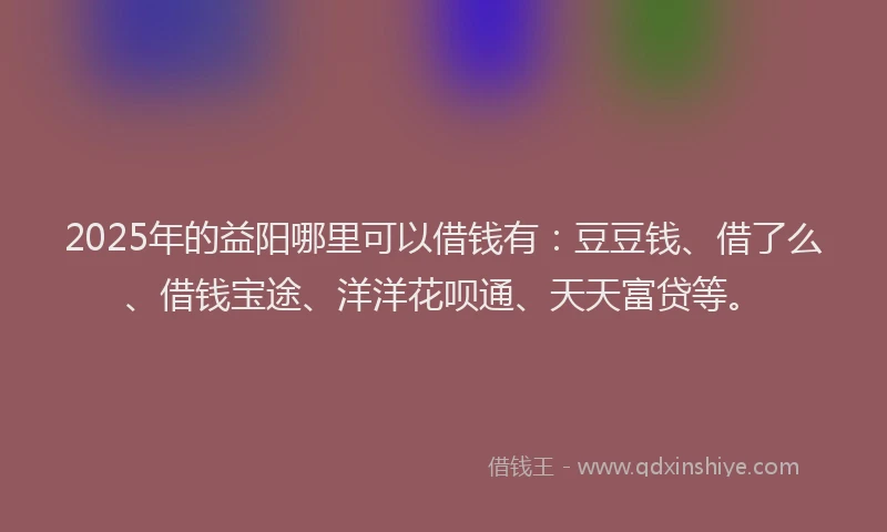 2025年的益阳哪里可以借钱有：豆豆钱、借了么、借钱宝途、洋洋花呗通、天天富贷等。