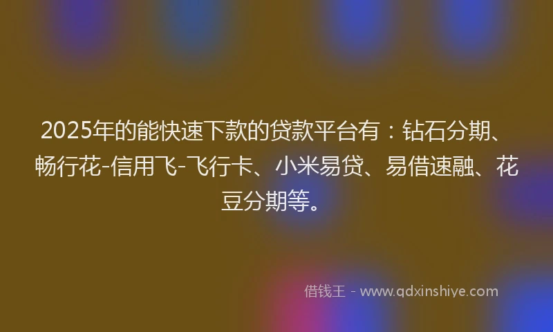 2025年的能快速下款的贷款平台有：钻石分期、畅行花-信用飞-飞行卡、小米易贷、易借速融、花豆分期等。