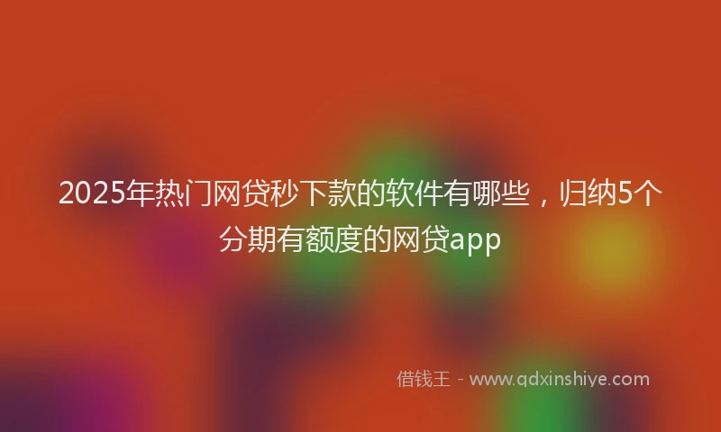 2025年热门网贷秒下款的软件有哪些，归纳5个分期有额度的网贷app