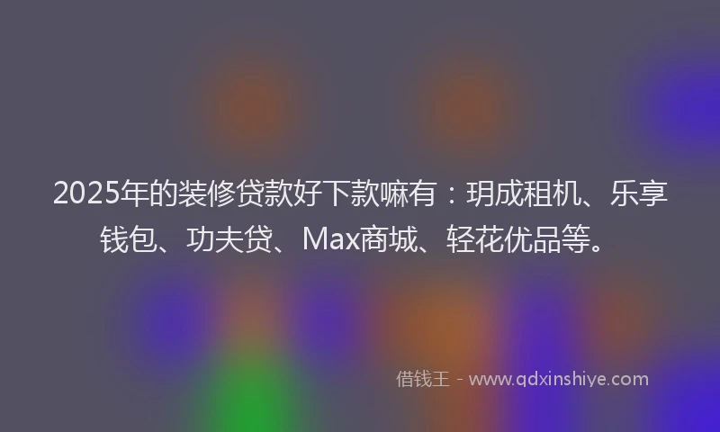 2025年的装修贷款好下款嘛有：玥成租机、乐享钱包、功夫贷、Max商城、轻花优品等。