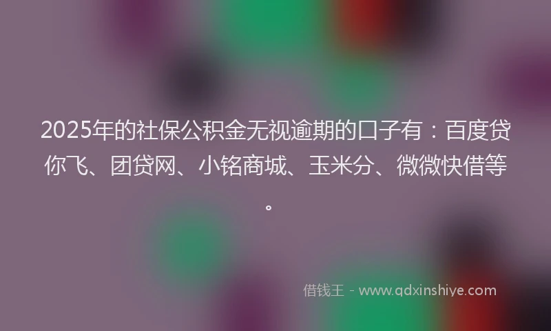 2025年的社保公积金无视逾期的口子有：百度贷你飞、团贷网、小铭商城、玉米分、微微快借等。