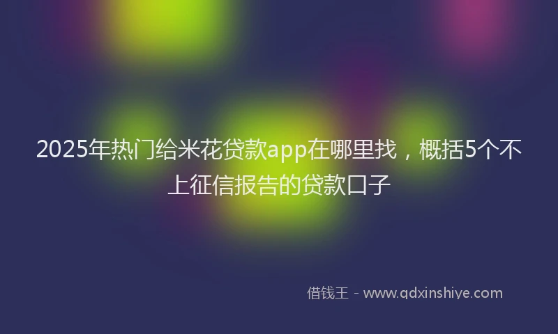 2025年热门给米花贷款app在哪里找，概括5个不上征信报告的贷款口子