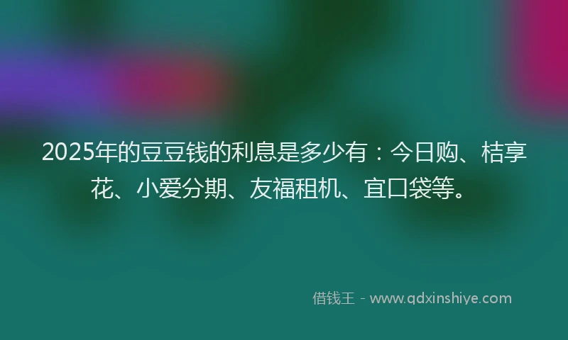 2025年的豆豆钱的利息是多少有：今日购、桔享花、小爱分期、友福租机、宜口袋等。