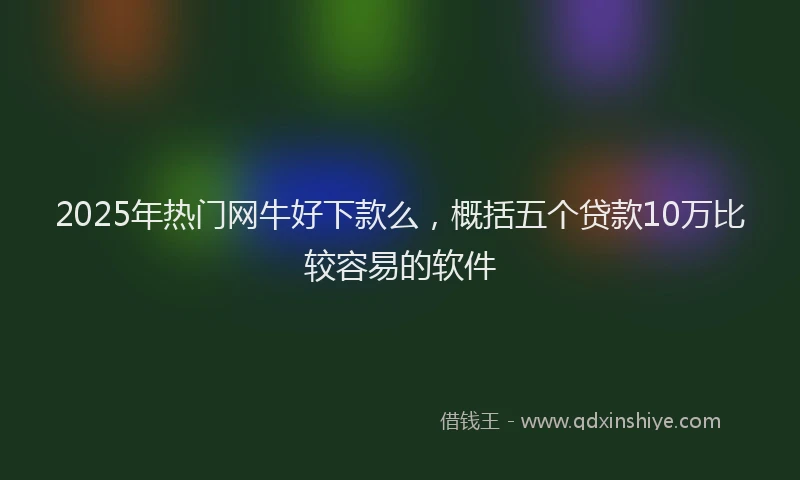 2025年热门网牛好下款么，概括五个贷款10万比较容易的软件