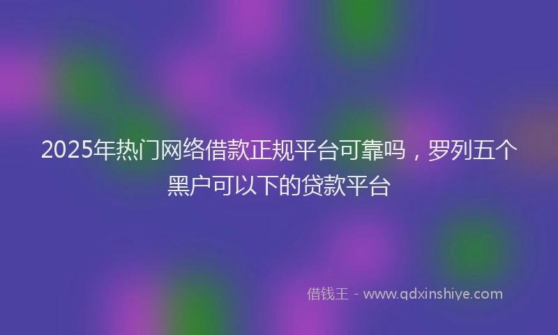 2025年热门网络借款正规平台可靠吗，罗列五个黑户可以下的贷款平台