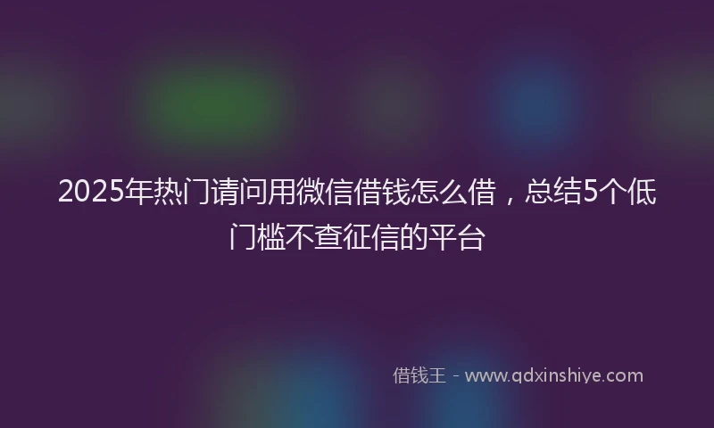2025年热门请问用微信借钱怎么借，总结5个低门槛不查征信的平台