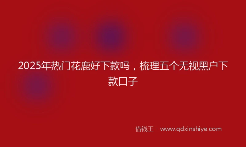 2025年热门花鹿好下款吗，梳理五个无视黑户下款口子