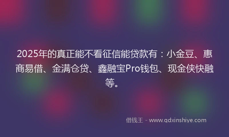 2025年的真正能不看征信能贷款有：小金豆、惠商易借、金满仓贷、鑫融宝Pro钱包、现金侠快融等。