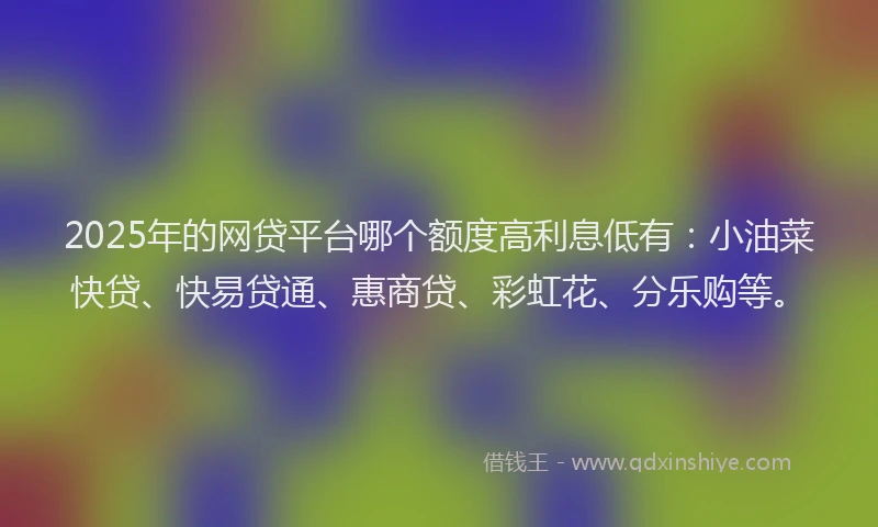 2025年的网贷平台哪个额度高利息低有：小油菜快贷、快易贷通、惠商贷、彩虹花、分乐购等。