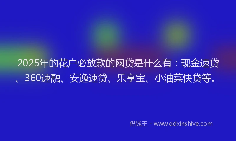 2025年的花户必放款的网贷是什么有：现金速贷、360速融、安逸速贷、乐享宝、小油菜快贷等。