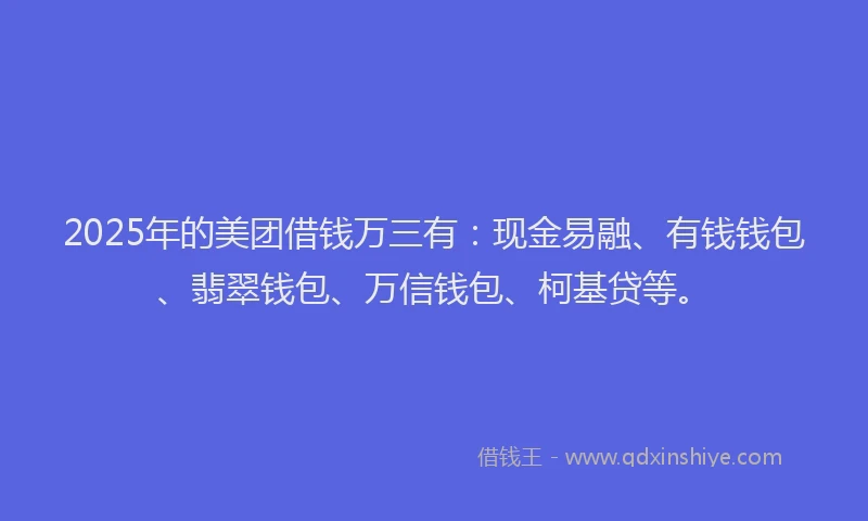 2025年的美团借钱万三有：现金易融、有钱钱包、翡翠钱包、万信钱包、柯基贷等。