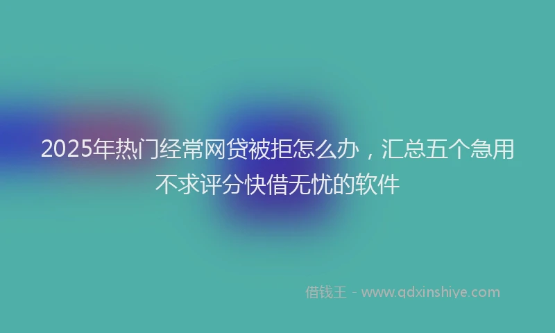 2025年热门经常网贷被拒怎么办，汇总五个急用不求评分快借无忧的软件
