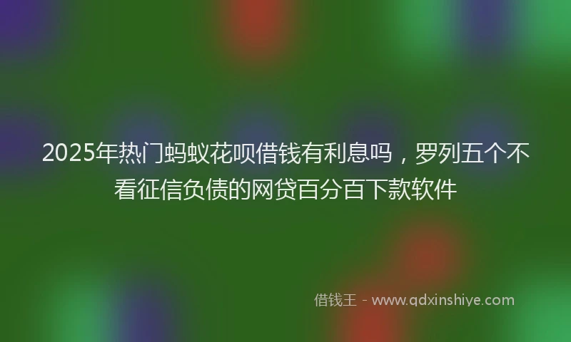 2025年热门蚂蚁花呗借钱有利息吗，罗列五个不看征信负债的网贷百分百下款软件