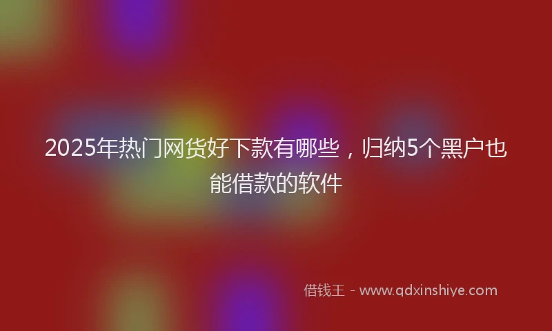 2025年热门网货好下款有哪些，归纳5个黑户也能借款的软件