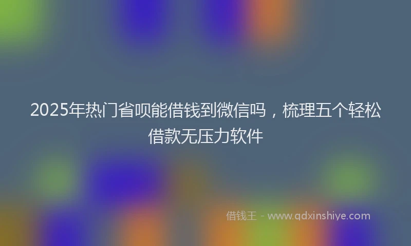 2025年热门省呗能借钱到微信吗，梳理五个轻松借款无压力软件