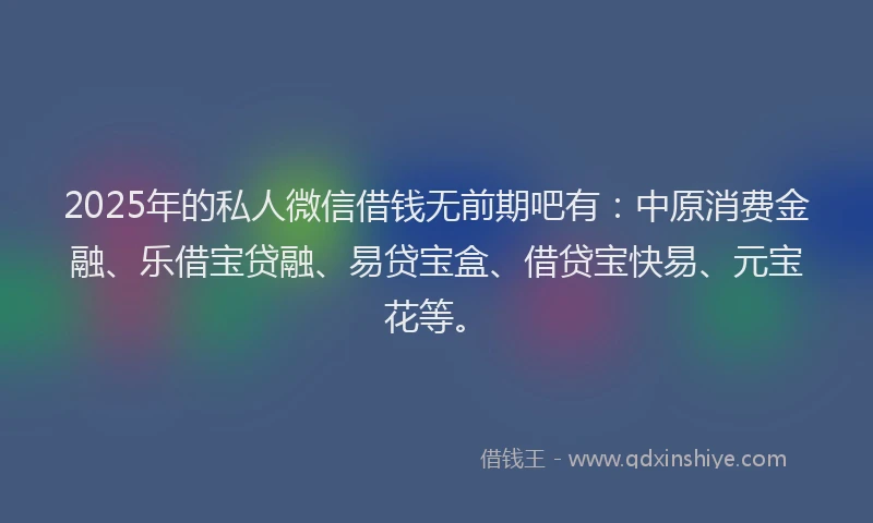 2025年的私人微信借钱无前期吧有：中原消费金融、乐借宝贷融、易贷宝盒、借贷宝快易、元宝花等。