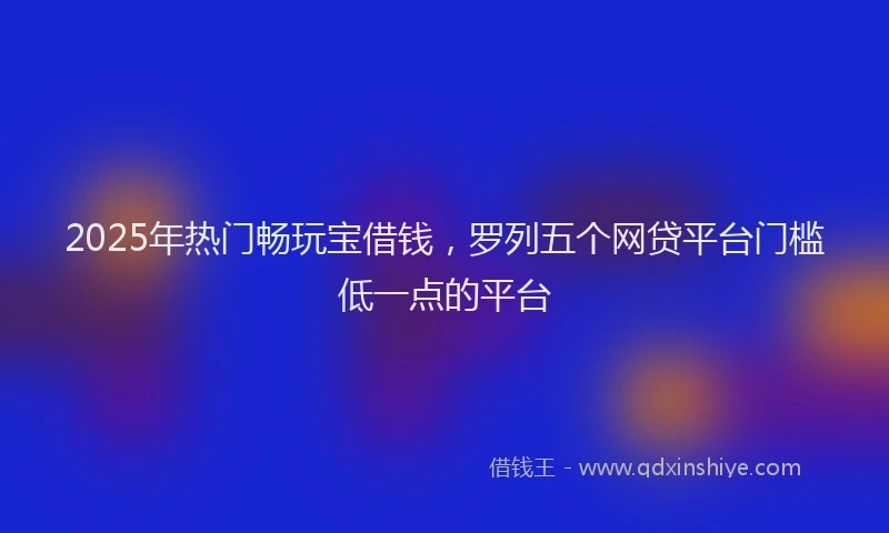 2025年热门畅玩宝借钱，罗列五个网贷平台门槛低一点的平台