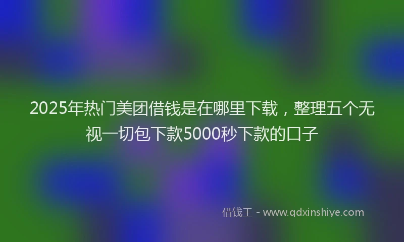 2025年热门美团借钱是在哪里下载，整理五个无视一切包下款5000秒下款的口子