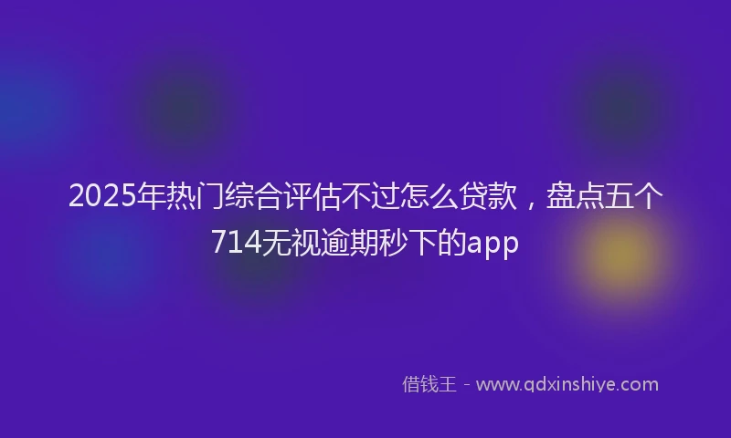 2025年热门综合评估不过怎么贷款，盘点五个714无视逾期秒下的app