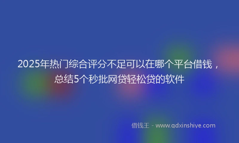2025年热门综合评分不足可以在哪个平台借钱，总结5个秒批网贷轻松贷的软件