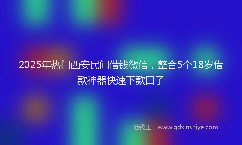 2025年热门西安民间借钱微信，整合5个18岁借款神器快速下款口子