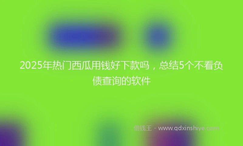 2025年热门西瓜用钱好下款吗，总结5个不看负债查询的软件