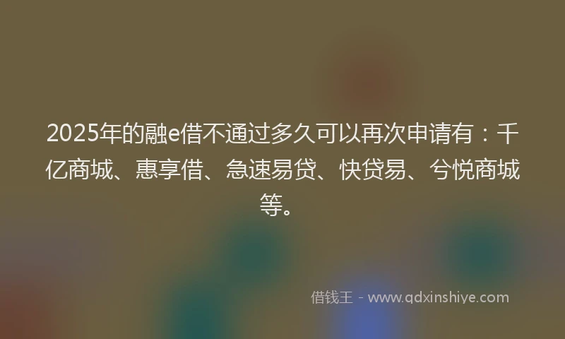 2025年的融e借不通过多久可以再次申请有：千亿商城、惠享借、急速易贷、快贷易、兮悦商城等。
