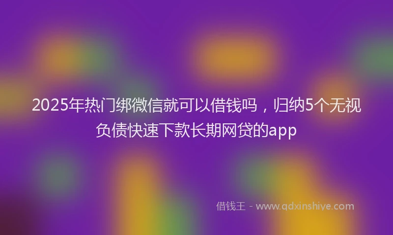 2025年热门绑微信就可以借钱吗，归纳5个无视负债快速下款长期网贷的app