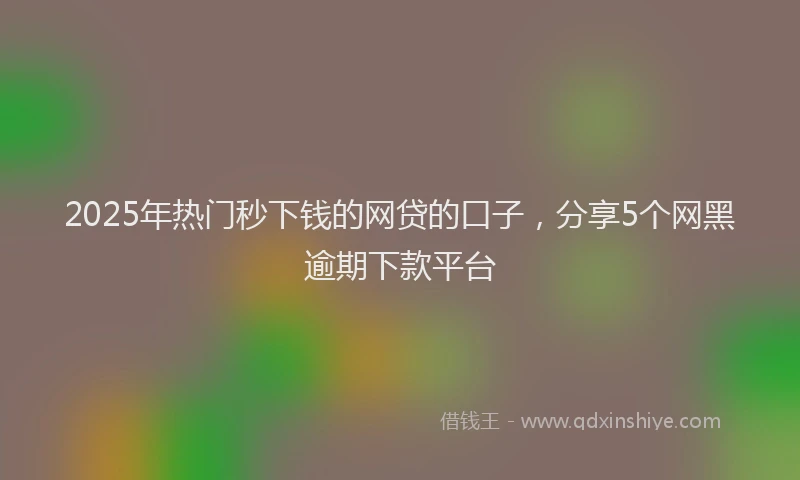 2025年热门秒下钱的网贷的口子，分享5个网黑逾期下款平台
