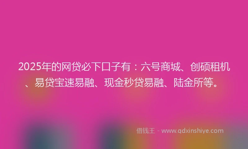 2025年的网贷必下口子有：六号商城、创硕租机、易贷宝速易融、现金秒贷易融、陆金所等。