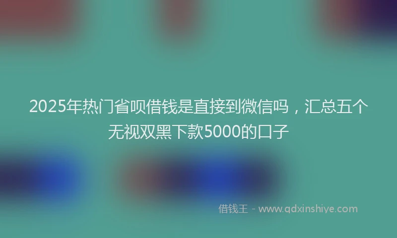 2025年热门省呗借钱是直接到微信吗，汇总五个无视双黑下款5000的口子