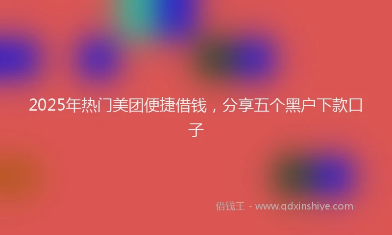 2025年热门美团便捷借钱，分享五个黑户下款口子
