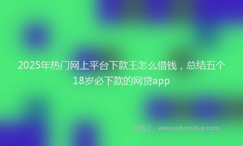 2025年热门网上平台下款王怎么借钱，总结五个18岁必下款的网贷app
