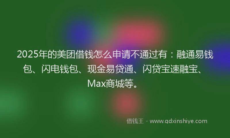 2025年的美团借钱怎么申请不通过有：融通易钱包、闪电钱包、现金易贷通、闪贷宝速融宝、Max商城等。