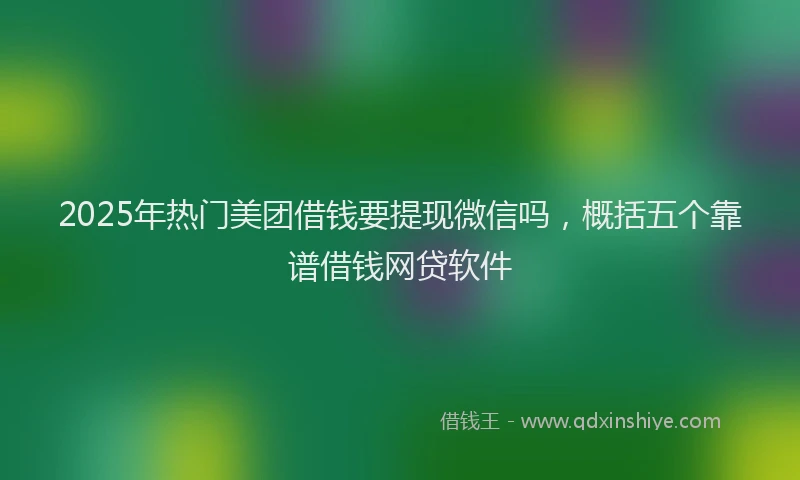 2025年热门美团借钱要提现微信吗，概括五个靠谱借钱网贷软件