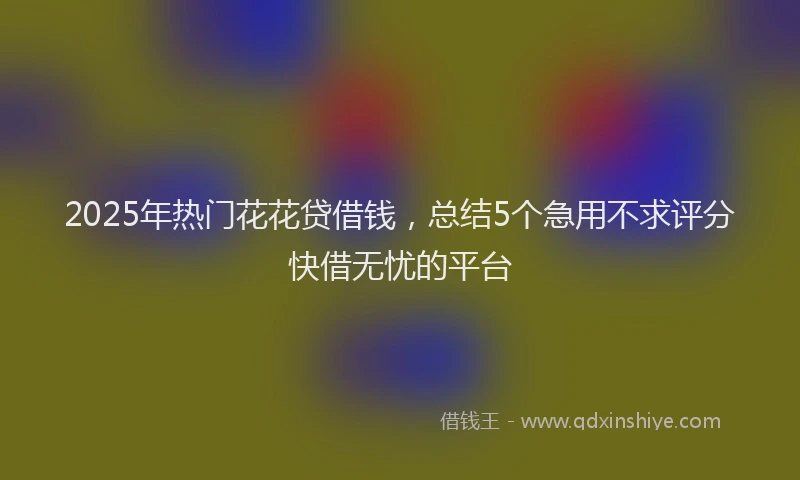 2025年热门花花贷借钱，总结5个急用不求评分快借无忧的平台