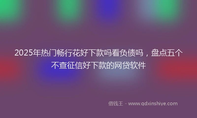 2025年热门畅行花好下款吗看负债吗，盘点五个不查征信好下款的网贷软件