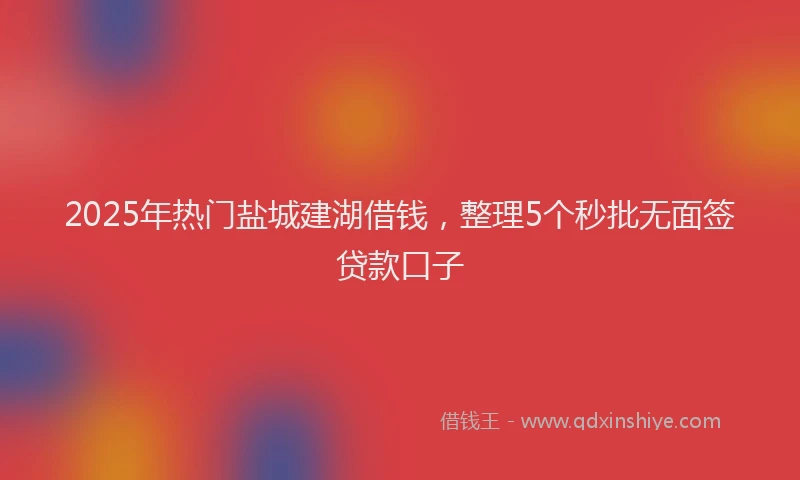 2025年热门盐城建湖借钱，整理5个秒批无面签贷款口子
