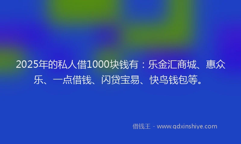 2025年的私人借1000块钱有：乐金汇商城、惠众乐、一点借钱、闪贷宝易、快鸟钱包等。