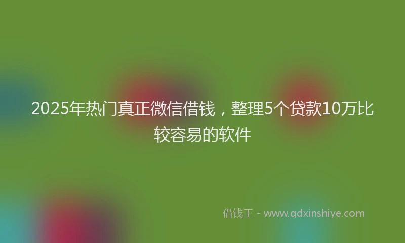 2025年热门真正微信借钱，整理5个贷款10万比较容易的软件