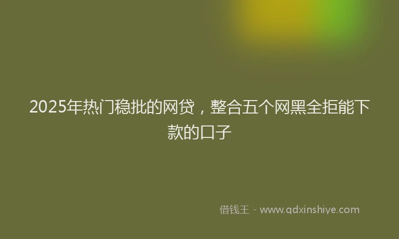 2025年热门稳批的网贷，整合五个网黑全拒能下款的口子