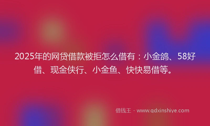 2025年的网贷借款被拒怎么借有：小金鸽、58好借、现金侠行、小金鱼、快快易借等。