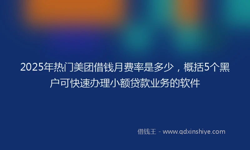 2025年热门美团借钱月费率是多少，概括5个黑户可快速办理小额贷款业务的软件
