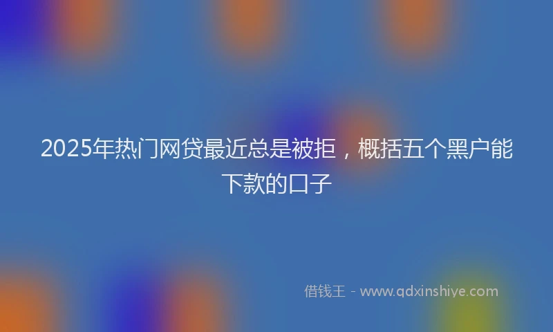 2025年热门网贷最近总是被拒，概括五个黑户能下款的口子