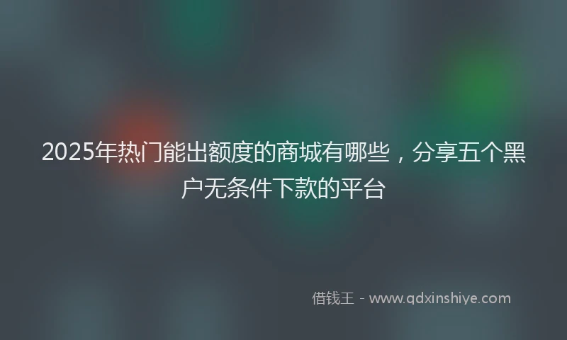 2025年热门能出额度的商城有哪些，分享五个黑户无条件下款的平台