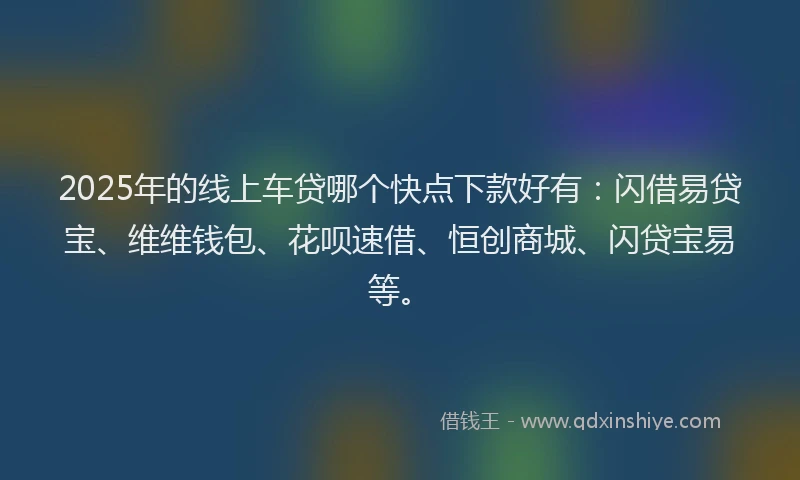 2025年的线上车贷哪个快点下款好有：闪借易贷宝、维维钱包、花呗速借、恒创商城、闪贷宝易等。