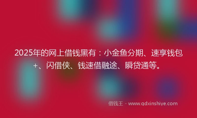 2025年的网上借钱黑有：小金鱼分期、速享钱包+、闪借侠、钱速借融途、瞬贷通等。