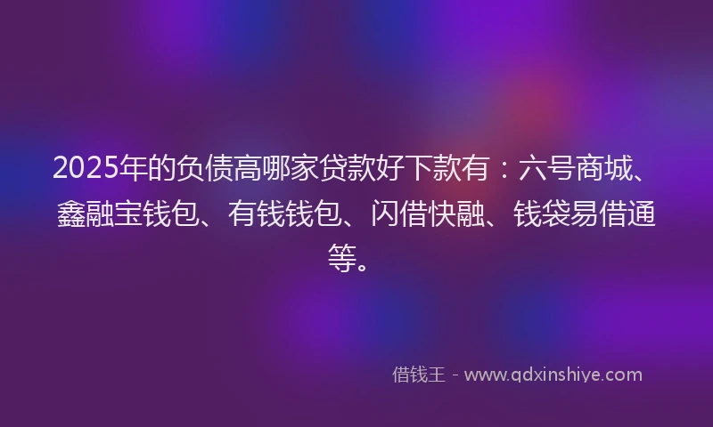 2025年的负债高哪家贷款好下款有：六号商城、鑫融宝钱包、有钱钱包、闪借快融、钱袋易借通等。
